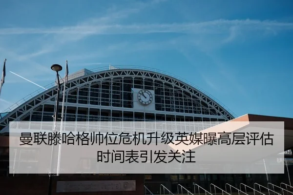 曼联滕哈格帅位危机升级英媒曝高层评估时间表引发关注