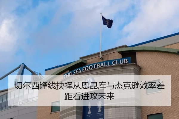 切尔西锋线抉择从恩昆库与杰克逊效率差距看进攻未来（kaiyun）